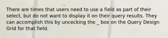 There are times that users need to use a field as part of their select, but do not want to display it on their query results. They can accomplish this by uncecking the _ box on the Query Design Grid for that field.