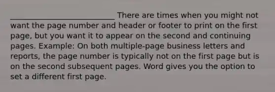 ___________________________ There are times when you might not want the page number and header or footer to print on the first page, but you want it to appear on the second and continuing pages. Example: On both multiple-page business letters and reports, the page number is typically not on the first page but is on the second subsequent pages. Word gives you the option to set a different first page.