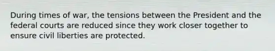 During times of war, the tensions between the President and the federal courts are reduced since they work closer together to ensure civil liberties are protected.