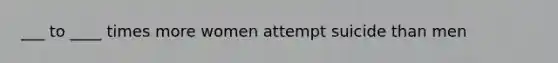 ___ to ____ times more women attempt suicide than men