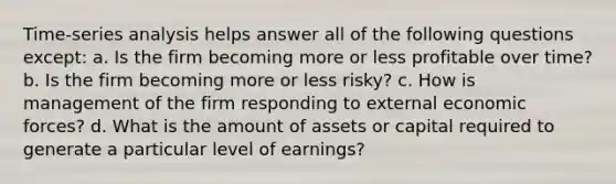 Time-series analysis helps answer all of the following questions except: a. Is the firm becoming more or less profitable over time? b. Is the firm becoming more or less risky? c. How is management of the firm responding to external economic forces? d. What is the amount of assets or capital required to generate a particular level of earnings?