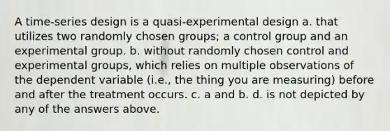 A time-series design is a quasi-experimental design a. that utilizes two randomly chosen groups; a control group and an experimental group. b. without randomly chosen control and experimental groups, which relies on multiple observations of the dependent variable (i.e., the thing you are measuring) before and after the treatment occurs. c. a and b. d. is not depicted by any of the answers above.