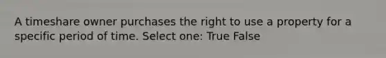 A timeshare owner purchases the right to use a property for a specific period of time. Select one: True False