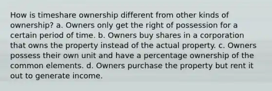 How is timeshare ownership different from other kinds of ownership? a. Owners only get the right of possession for a certain period of time. b. Owners buy shares in a corporation that owns the property instead of the actual property. c. Owners possess their own unit and have a percentage ownership of the common elements. d. Owners purchase the property but rent it out to generate income.