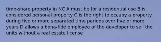 time-share property in NC A must be for a residential use B is considered personal property C is the right to occupy a property during five or more separated time periods over five or more years D allows a bona-fide employee of the developer to sell the units without a real estate license