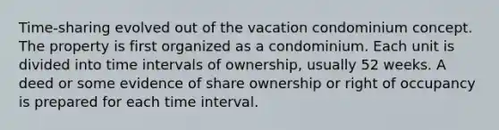 Time-sharing evolved out of the vacation condominium concept. The property is first organized as a condominium. Each unit is divided into time intervals of ownership, usually 52 weeks. A deed or some evidence of share ownership or right of occupancy is prepared for each time interval.