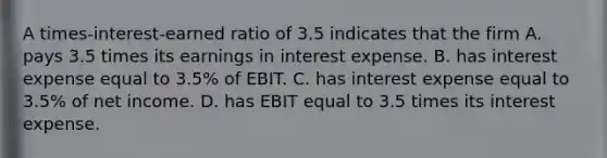 A times-interest-earned ratio of 3.5 indicates that the firm A. pays 3.5 times its earnings in interest expense. B. has interest expense equal to 3.5% of EBIT. C. has interest expense equal to 3.5% of net income. D. has EBIT equal to 3.5 times its interest expense.