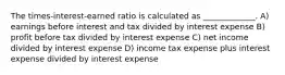 The times-interest-earned ratio is calculated as _____________. A) earnings before interest and tax divided by interest expense B) profit before tax divided by interest expense C) net income divided by interest expense D) income tax expense plus interest expense divided by interest expense