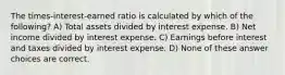 The times-interest-earned ratio is calculated by which of the following? A) Total assets divided by interest expense. B) Net income divided by interest expense. C) Earnings before interest and taxes divided by interest expense. D) None of these answer choices are correct.