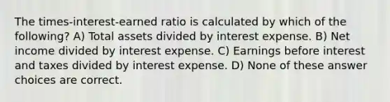 The times-interest-earned ratio is calculated by which of the following? A) Total assets divided by interest expense. B) Net income divided by interest expense. C) Earnings before interest and taxes divided by interest expense. D) None of these answer choices are correct.