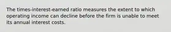 The times-interest-earned ratio measures the extent to which operating income can decline before the firm is unable to meet its annual interest costs.