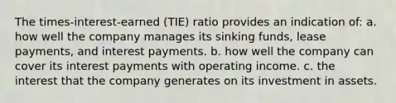 The times-interest-earned (TIE) ratio provides an indication of: a. how well the company manages its sinking funds, lease payments, and interest payments. b. how well the company can cover its interest payments with operating income. c. the interest that the company generates on its investment in assets.