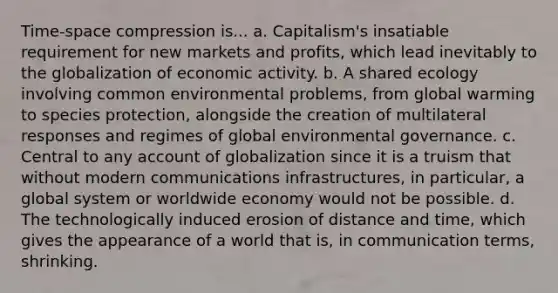 Time-space compression is... a. Capitalism's insatiable requirement for new markets and profits, which lead inevitably to the globalization of economic activity. b. A shared ecology involving common environmental problems, from global warming to species protection, alongside the creation of multilateral responses and regimes of global environmental governance. c. Central to any account of globalization since it is a truism that without modern communications infrastructures, in particular, a global system or worldwide economy would not be possible. d. The technologically induced erosion of distance and time, which gives the appearance of a world that is, in communication terms, shrinking.