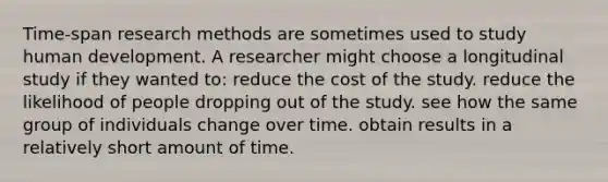 Time-span research methods are sometimes used to study human development. A researcher might choose a longitudinal study if they wanted to: reduce the cost of the study. reduce the likelihood of people dropping out of the study. see how the same group of individuals change over time. obtain results in a relatively short amount of time.