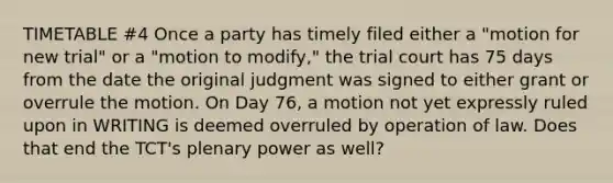 TIMETABLE #4 Once a party has timely filed either a "motion for new trial" or a "motion to modify," the trial court has 75 days from the date the original judgment was signed to either grant or overrule the motion. On Day 76, a motion not yet expressly ruled upon in WRITING is deemed overruled by operation of law. Does that end the TCT's plenary power as well?