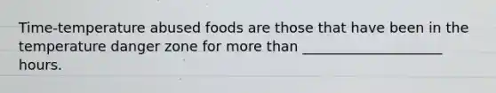 Time-temperature abused foods are those that have been in the temperature danger zone for more than ____________________ hours.