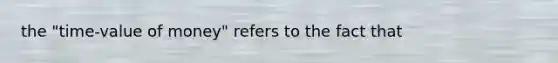 the "time-value of money" refers to the fact that