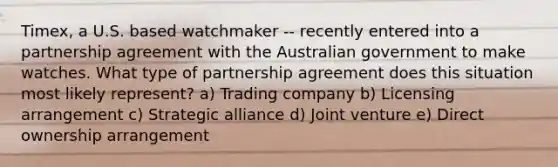 Timex, a U.S. based watchmaker -- recently entered into a partnership agreement with the Australian government to make watches. What type of partnership agreement does this situation most likely represent? a) Trading company b) Licensing arrangement c) Strategic alliance d) Joint venture e) Direct ownership arrangement