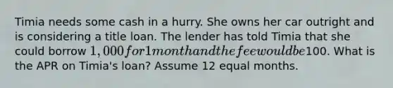 Timia needs some cash in a hurry. She owns her car outright and is considering a title loan. The lender has told Timia that she could borrow 1,000 for 1 month and the fee would be100. What is the APR on Timia's loan? Assume 12 equal months.