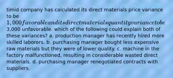 timid company has calculated its direct materials price variance to be 1,000 favorable and its direct materials quantity variance to be3,000 unfavorable. which of the following could explain both of these variances? a. production manager has recently hired more skilled laborers. b. purchasing manager bought less expensive raw materials but they were of lower quality. c. machine in the factory malfunctioned, resulting in considerable wasted direct materials. d. purchasing manager renegotiated contracts with suppliers.