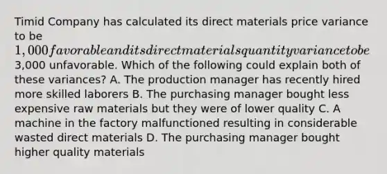 Timid Company has calculated its direct materials price variance to be 1,000 favorable and its direct materials quantity variance to be3,000 unfavorable. Which of the following could explain both of these variances? A. The production manager has recently hired more skilled laborers B. The purchasing manager bought less expensive raw materials but they were of lower quality C. A machine in the factory malfunctioned resulting in considerable wasted direct materials D. The purchasing manager bought higher quality materials