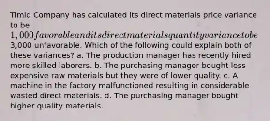 Timid Company has calculated its direct materials price variance to be 1,000 favorable and its direct materials quantity variance to be3,000 unfavorable. Which of the following could explain both of these variances? a. The production manager has recently hired more skilled laborers. b. The purchasing manager bought less expensive raw materials but they were of lower quality. c. A machine in the factory malfunctioned resulting in considerable wasted direct materials. d. The purchasing manager bought higher quality materials.