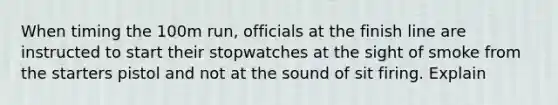 When timing the 100m run, officials at the finish line are instructed to start their stopwatches at the sight of smoke from the starters pistol and not at the sound of sit firing. Explain