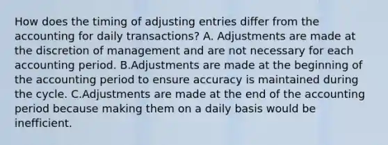 How does the timing of adjusting entries differ from the accounting for daily transactions? A. Adjustments are made at the discretion of management and are not necessary for each accounting period. B.Adjustments are made at the beginning of the accounting period to ensure accuracy is maintained during the cycle. C.Adjustments are made at the end of the accounting period because making them on a daily basis would be inefficient.