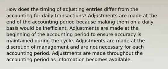 How does the timing of adjusting entries differ from the accounting for daily transactions? Adjustments are made at the end of the accounting period because making them on a daily basis would be inefficient. Adjustments are made at the beginning of the accounting period to ensure accuracy is maintained during the cycle. Adjustments are made at the discretion of management and are not necessary for each accounting period. Adjustments are made throughout the accounting period as information becomes available.