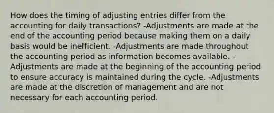 How does the timing of adjusting entries differ from the accounting for daily transactions? -Adjustments are made at the end of the accounting period because making them on a daily basis would be inefficient. -Adjustments are made throughout the accounting period as information becomes available. -Adjustments are made at the beginning of the accounting period to ensure accuracy is maintained during the cycle. -Adjustments are made at the discretion of management and are not necessary for each accounting period.