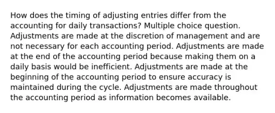 How does the timing of adjusting entries differ from the accounting for daily transactions? Multiple choice question. Adjustments are made at the discretion of management and are not necessary for each accounting period. Adjustments are made at the end of the accounting period because making them on a daily basis would be inefficient. Adjustments are made at the beginning of the accounting period to ensure accuracy is maintained during the cycle. Adjustments are made throughout the accounting period as information becomes available.