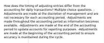 How does the timing of adjusting entries differ from the accounting for daily transactions? Multiple choice questions. -Adjustments are made at the discretion of management and are not necessary for each accounting period. -Adjustments are made throughout the accounting period as information becomes available. -Adjustments are made at the end of the accounting period to update accounts for reporting purposes. -Adjustments are made at the beginning of the accounting period to ensure accuracy is maintained during the cycle.