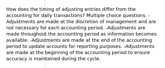 How does the timing of adjusting entries differ from the accounting for daily transactions? Multiple choice questions. -Adjustments are made at the discretion of management and are not necessary for each accounting period. -Adjustments are made throughout the accounting period as information becomes available. -Adjustments are made at the end of the accounting period to update accounts for reporting purposes. -Adjustments are made at the beginning of the accounting period to ensure accuracy is maintained during the cycle.