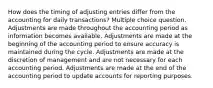 How does the timing of adjusting entries differ from the accounting for daily transactions? Multiple choice question. Adjustments are made throughout the accounting period as information becomes available. Adjustments are made at the beginning of the accounting period to ensure accuracy is maintained during the cycle. Adjustments are made at the discretion of management and are not necessary for each accounting period. Adjustments are made at the end of the accounting period to update accounts for reporting purposes.