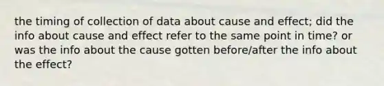 the timing of collection of data about cause and effect; did the info about cause and effect refer to the same point in time? or was the info about the cause gotten before/after the info about the effect?