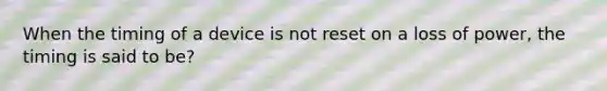 When the timing of a device is not reset on a loss of power, the timing is said to be?