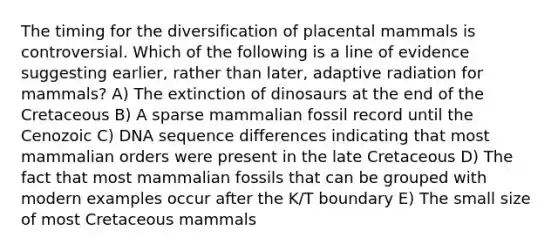 The timing for the diversification of placental mammals is controversial. Which of the following is a line of evidence suggesting earlier, rather than later, adaptive radiation for mammals? A) The extinction of dinosaurs at the end of the Cretaceous B) A sparse mammalian fossil record until the Cenozoic C) DNA sequence differences indicating that most mammalian orders were present in the late Cretaceous D) The fact that most mammalian fossils that can be grouped with modern examples occur after the K/T boundary E) The small size of most Cretaceous mammals