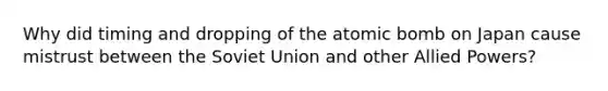 Why did timing and dropping of the atomic bomb on Japan cause mistrust between the Soviet Union and other Allied Powers?