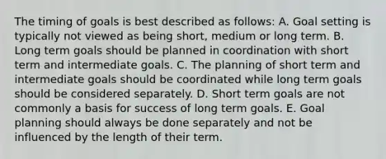 The timing of goals is best described as follows: A. Goal setting is typically not viewed as being short, medium or long term. B. Long term goals should be planned in coordination with short term and intermediate goals. C. The planning of short term and intermediate goals should be coordinated while long term goals should be considered separately. D. Short term goals are not commonly a basis for success of long term goals. E. Goal planning should always be done separately and not be influenced by the length of their term.