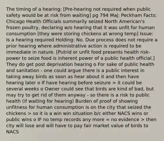 The timing of a hearing: [Pre-hearing not required when public safety would be at risk from waiting] pg 794 Maj: Peckham Facts: Chicago Health Officials summarily seized North American's frozen poultry, declaring w/o hearing that it was unfit for human consumption [they were storing chickens at wrong temp] Issue: Is a hearing required Holding: No. Due process does not require a prior hearing where administrative action is required to be immediate in nature. [Putrid or unfit food presents health risk- power to seize food is inherent power of a public health official.] They do get post deprivation hearing o For sake of public health and sanitation - one could argue there is a public interest in taking away birds as soon as hear about it and then have hearing later o If have hearing before seizure > it could be several weeks o Owner could see that birds are kind of bad, but may try to get rid of them anyway - so there is a risk to public health (if waiting for hearing) Burden of proof of showing unfitness for human consumption is on the city that seized the chickens > so it is a win win situation b/c either NACS wins or public wins o IF no temp records any more = no evidence > then city will lose and will have to pay fair market value of birds to NACS