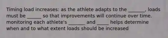 Timing load increases: as the athlete adapts to the _______, loads must be ______ so that improvements will continue over time. monitoring each athlete's _______ and _____ helps determine when and to what extent loads should be increased