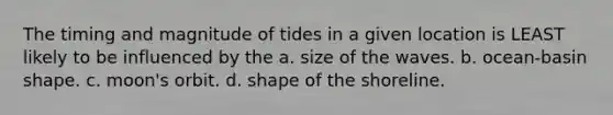 The timing and magnitude of tides in a given location is LEAST likely to be influenced by the a. size of the waves. b. ocean-basin shape. c. moon's orbit. d. shape of the shoreline.