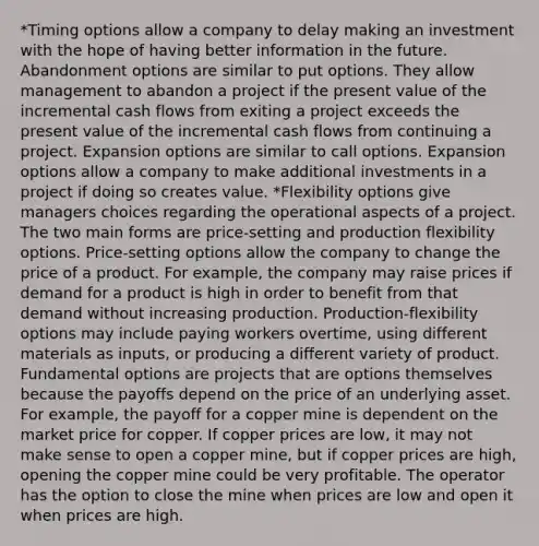 *Timing options allow a company to delay making an investment with the hope of having better information in the future. Abandonment options are similar to put options. They allow management to abandon a project if the present value of the incremental cash flows from exiting a project exceeds the present value of the incremental cash flows from continuing a project. Expansion options are similar to call options. Expansion options allow a company to make additional investments in a project if doing so creates value. *Flexibility options give managers choices regarding the operational aspects of a project. The two main forms are price-setting and production flexibility options. Price-setting options allow the company to change the price of a product. For example, the company may raise prices if demand for a product is high in order to benefit from that demand without increasing production. Production-flexibility options may include paying workers overtime, using different materials as inputs, or producing a different variety of product. Fundamental options are projects that are options themselves because the payoffs depend on the price of an underlying asset. For example, the payoff for a copper mine is dependent on the market price for copper. If copper prices are low, it may not make sense to open a copper mine, but if copper prices are high, opening the copper mine could be very profitable. The operator has the option to close the mine when prices are low and open it when prices are high.