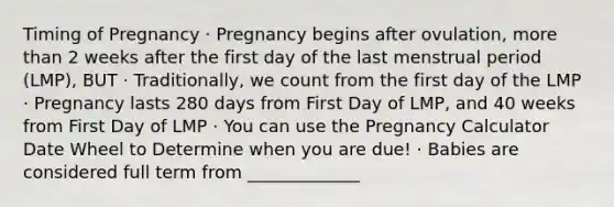 Timing of Pregnancy · Pregnancy begins after ovulation, more than 2 weeks after the first day of the last menstrual period (LMP), BUT · Traditionally, we count from the first day of the LMP · Pregnancy lasts 280 days from First Day of LMP, and 40 weeks from First Day of LMP · You can use the Pregnancy Calculator Date Wheel to Determine when you are due! · Babies are considered full term from _____________