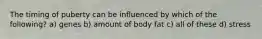 The timing of puberty can be influenced by which of the following? a) genes b) amount of body fat c) all of these d) stress
