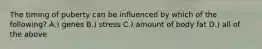 The timing of puberty can be influenced by which of the following? A.) genes B.) stress C.) amount of body fat D.) all of the above
