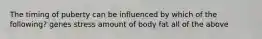 The timing of puberty can be influenced by which of the following? genes stress amount of body fat all of the above