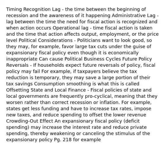 Timing Recognition Lag - the time between the beginning of recession and the awareness of it happening Administrative Lag - lag between the time the need for fiscal action is recognized and when action occurs Operational lag - time fiscal action is taken and the time that action affects output, employment, or the price level Political Considerations - Politicians want to look good, so they may, for example, favor large tax cuts under the guise of expansionary fiscal policy even though it is economically inappropriate Can cause Political Business Cycles Future Policy Reversals - If households expect future reversals of policy, fiscal policy may fail For example, if taxpayers believe the tax reduction is temporary, they may save a large portion of their tax savings Consumption smoothing is what this is called Offsetting State and Local Finance - Fiscal policies of state and local governments are frequently pro-cyclical, meaning that they worsen rather than correct recession or inflation. For example, states get less funding and have to increase tax rates, impose new taxes, and reduce spending to offset the lower revenue Crowding-Out Effect An expansionary fiscal policy (deficit spending) may increase the interest rate and reduce private spending, thereby weakening or canceling the stimulus of the expansionary policy Pg. 218 for example