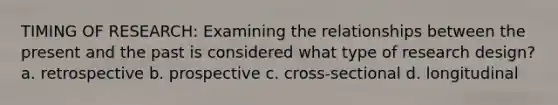 TIMING OF RESEARCH: Examining the relationships between the present and the past is considered what type of research design? a. retrospective b. prospective c. cross-sectional d. longitudinal