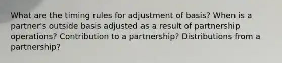 What are the timing rules for adjustment of basis? When is a partner's outside basis adjusted as a result of partnership operations? Contribution to a partnership? Distributions from a partnership?